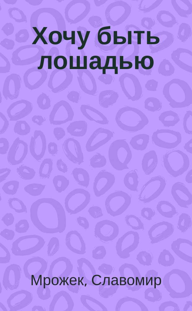 Хочу быть лошадью : Сатир. рассказы и пьесы : Пер. с польского