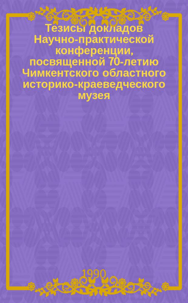 Тезисы докладов Научно-практической конференции, посвященной 70-летию Чимкентского областного историко-краеведческого музея (10-12 октября 1990 г.)