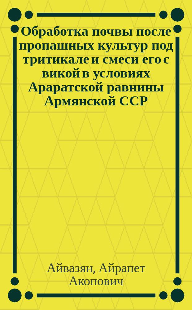 Обработка почвы после пропашных культур под тритикале и смеси его с викой в условиях Араратской равнины Армянской ССР : Автореф. дис. на соиск. учен. степ. канд. с.-х. наук : (06.01.01)