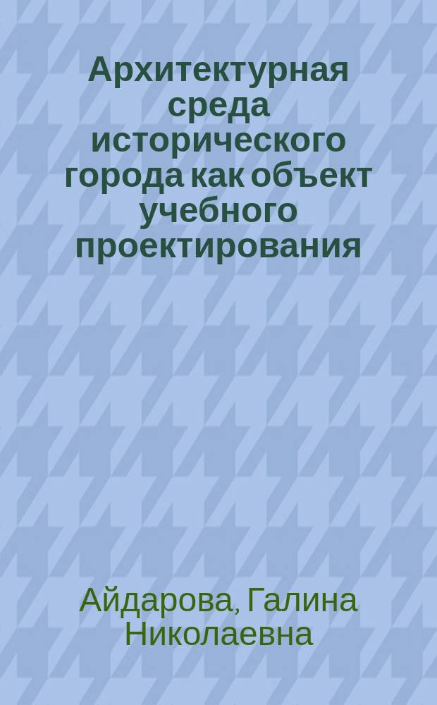 Архитектурная среда исторического города как объект учебного проектирования : Учеб. пособие