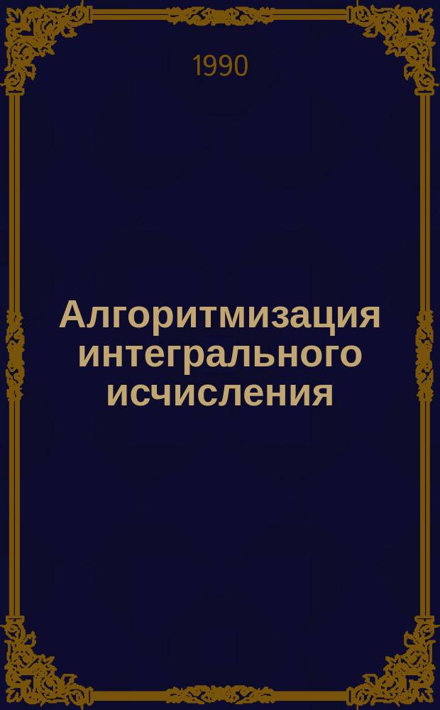 Алгоритмизация интегрального исчисления : Учеб. пособие : Для студентов спец. 1701 - "Экономика и упр. в машиностроении", 0704 - "Экономика и упр. в отраслях хим.-лесн. комплекса", 0708 - "Экономика и упр. в стр-ве", 0714 - "Экономика и упр. в отраслях горн. пром-сти"