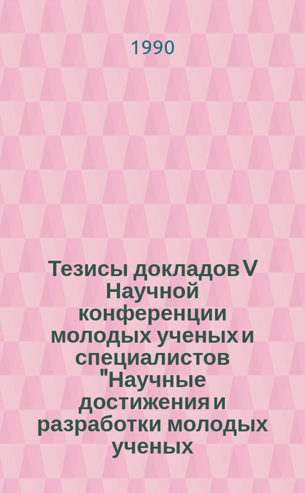 Тезисы докладов V Научной конференции молодых ученых и специалистов "Научные достижения и разработки молодых ученых - народному хозяйству", 3-9 июня 1990 года