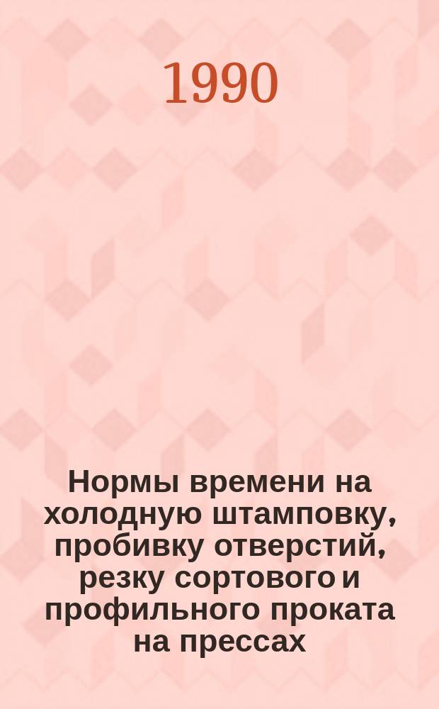 Нормы времени на холодную штамповку, пробивку отверстий, резку сортового и профильного проката на прессах : Утв. НПО "Строймаш" Минстроя УССР 02.03.90