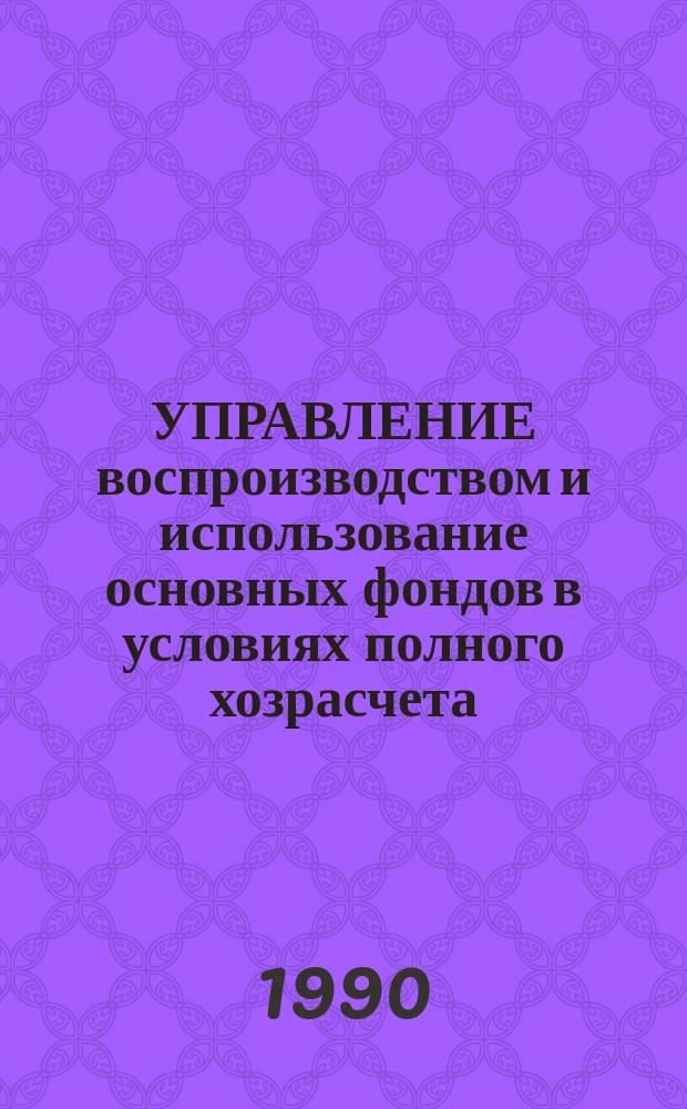 УПРАВЛЕНИЕ воспроизводством и использование основных фондов в условиях полного хозрасчета : Метод. рекомендации