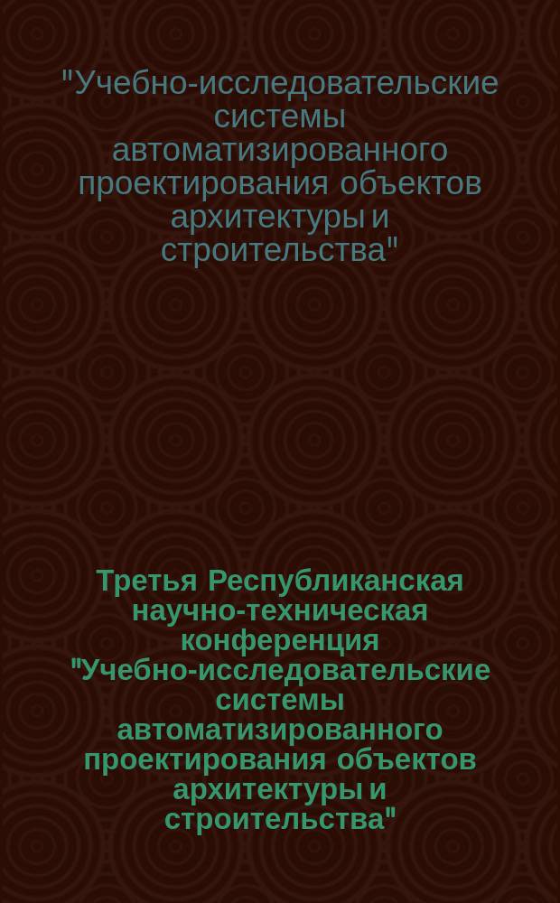 Третья Республиканская научно-техническая конференция "Учебно-исследовательские системы автоматизированного проектирования объектов архитектуры и строительства" : (Тез. докл.)