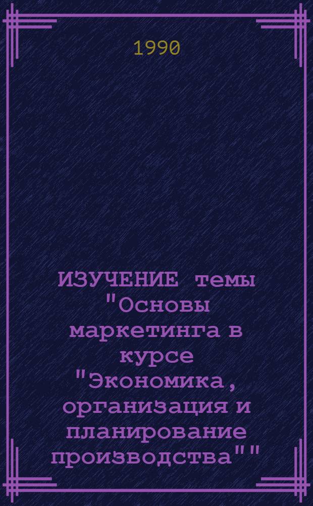 ИЗУЧЕНИЕ темы "Основы маркетинга в курсе "Экономика, организация и планирование производства"" : Метод. разраб