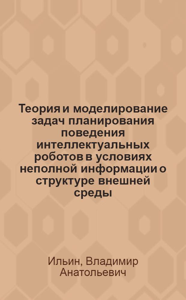 Теория и моделирование задач планирования поведения интеллектуальных роботов в условиях неполной информации о структуре внешней среды : Автореф. дис. на соиск. учен. степ. д-ра техн. наук : (05.13.01)
