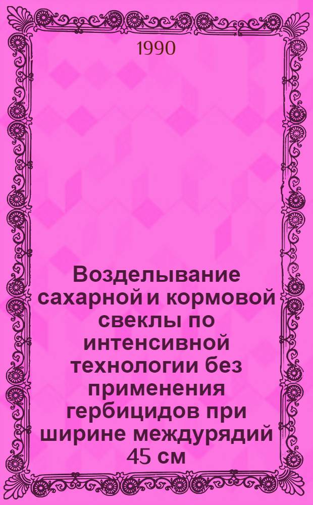 Возделывание сахарной и кормовой свеклы по интенсивной технологии без применения гербицидов при ширине междурядий 45 см : (Рекомендации)
