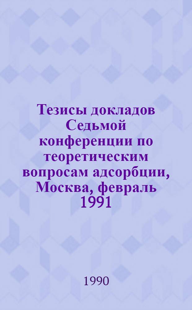 Тезисы докладов Седьмой конференции по теоретическим вопросам адсорбции, Москва, февраль 1991