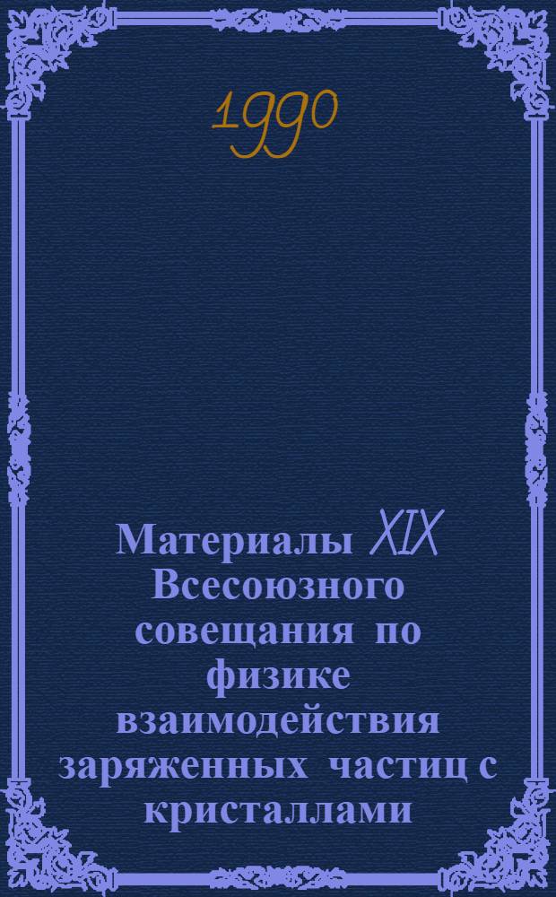 Материалы XIX Всесоюзного совещания по физике взаимодействия заряженных частиц с кристаллами (Москва, 30 мая - 1 июня 1989 г.)
