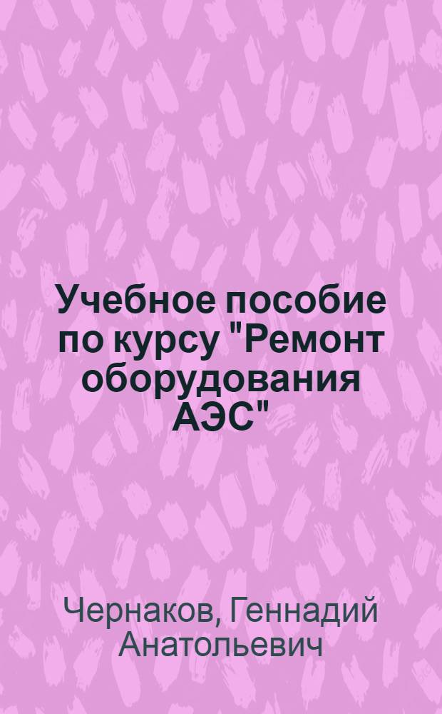 Учебное пособие по курсу "Ремонт оборудования АЭС" : По спец. 10.10 "Монтаж, наладка и ремонт оборудования АЭС"