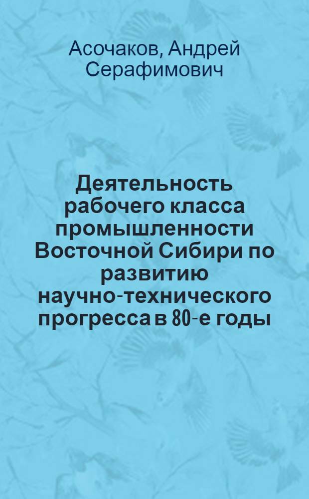 Деятельность рабочего класса промышленности Восточной Сибири по развитию научно-технического прогресса в 80-е годы : Автореф. дис. на соиск. учен. степ. канд. ист. наук : (07.00.02)