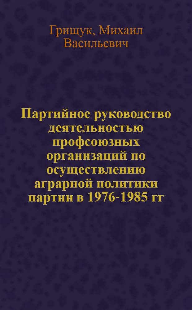 Партийное руководство деятельностью профсоюзных организаций по осуществлению аграрной политики партии в 1976-1985 гг. (из опыта партийных организаций Украины) : Автореф. дис. на соиск. учен. степ. к. ист. н