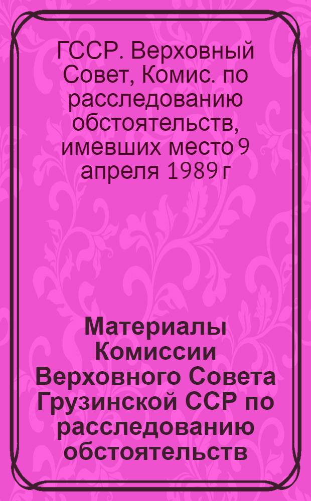 Материалы Комиссии Верховного Совета Грузинской ССР по расследованию обстоятельств, имевших место 9 апреля 1989 г. в городе Тбилиси