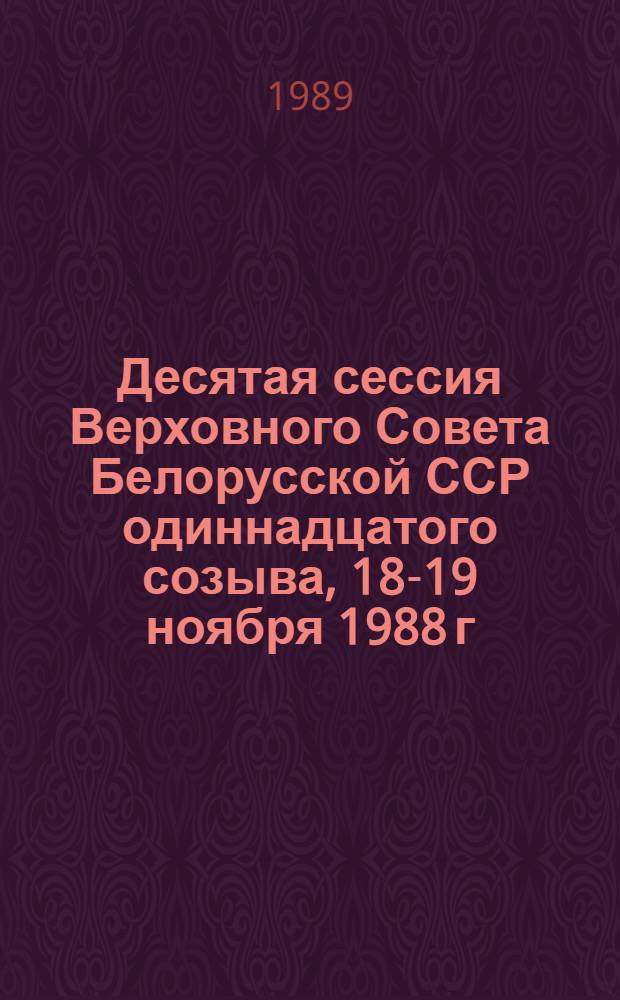 Десятая сессия Верховного Совета Белорусской ССР одиннадцатого созыва, 18-19 ноября 1988 г. = Дзесятая сесiя Вярхоунага Савета Беларускай ССР адзiнадцатага склiкання 18-19 лiстапада 1988 г. : Стеногр. отчет