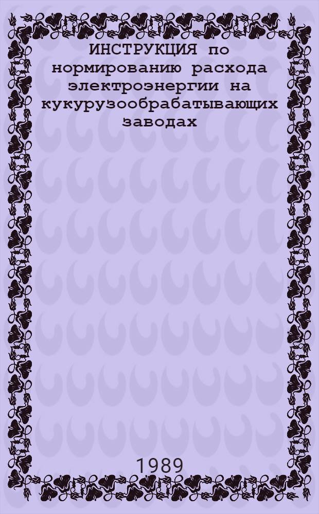 ИНСТРУКЦИЯ по нормированию расхода электроэнергии на кукурузообрабатывающих заводах : Утв. М-вом хлебопродуктов СССР 06.05.89