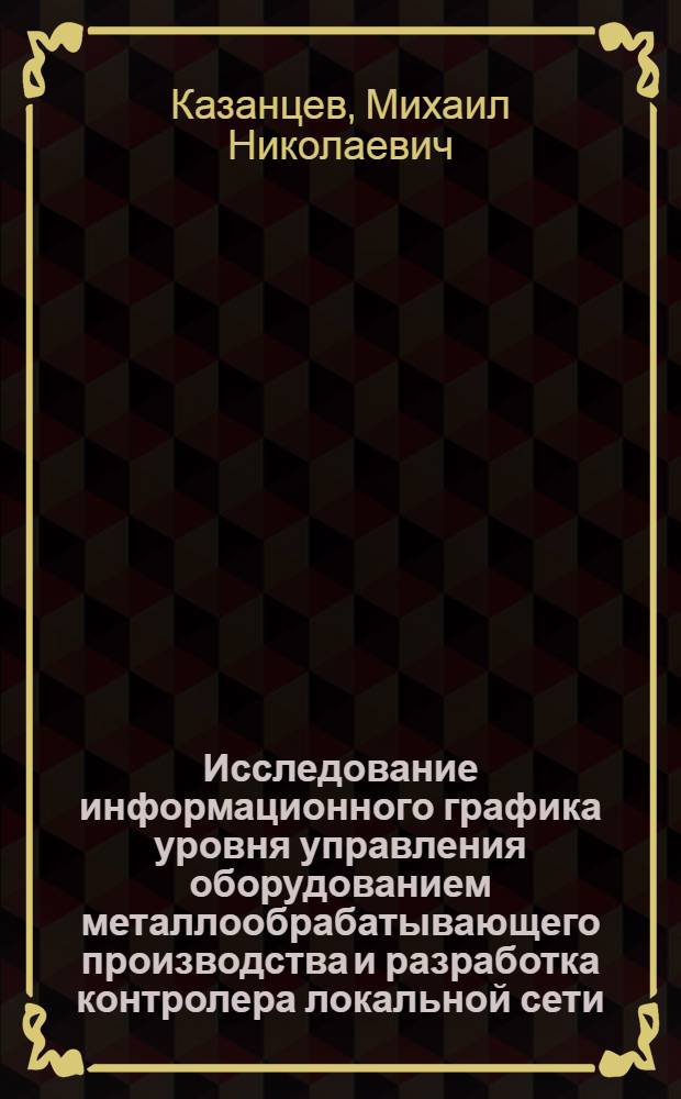 Исследование информационного графика уровня управления оборудованием металлообрабатывающего производства и разработка контролера локальной сети : Автореф. дис. на соиск. учен. степ. канд. техн. наук : (05.13.07; 05.13.13)