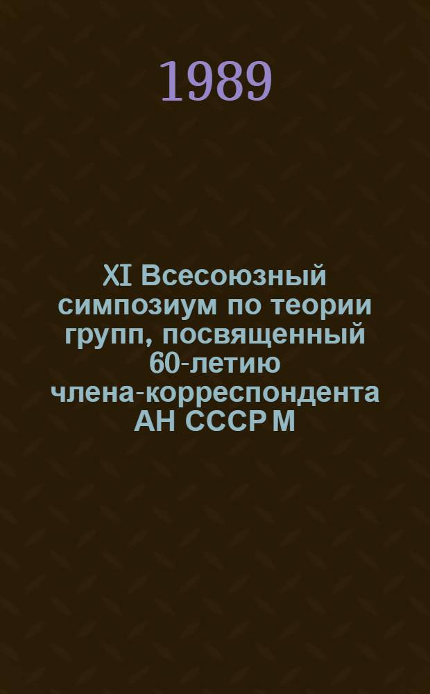 XI Всесоюзный симпозиум по теории групп, посвященный 60-летию члена-корреспондента АН СССР М.И. Каргаполова (Кунгурка, 31 января - 2 февраля 1989 г.) : Тез. докл