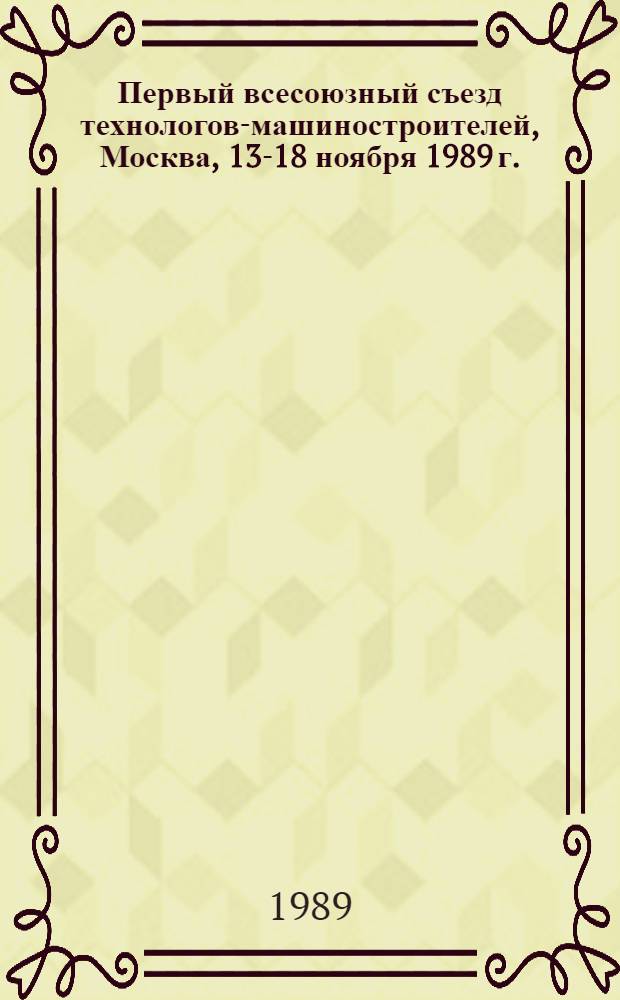 Первый всесоюзный съезд технологов-машиностроителей, Москва, 13-18 ноября 1989 г. : Тез. докл