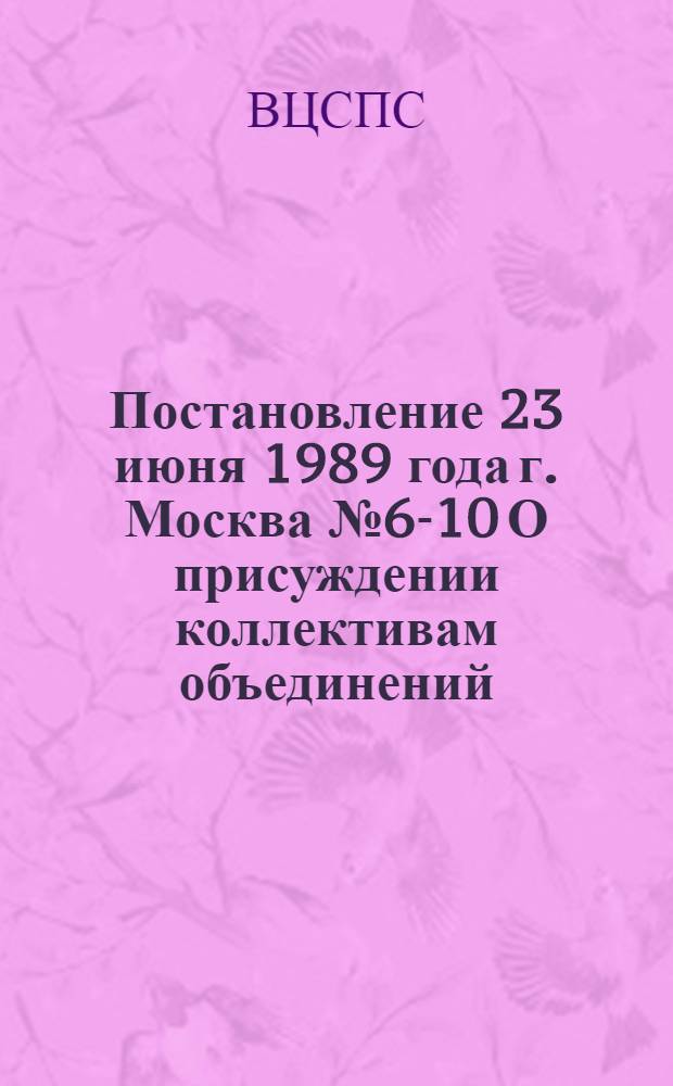 Постановление 23 июня 1989 года г. Москва № 6-10 О присуждении коллективам объединений, предприятий и организаций премий советских профсоюзов 1989 года за комплексное решение вопросов социального развития