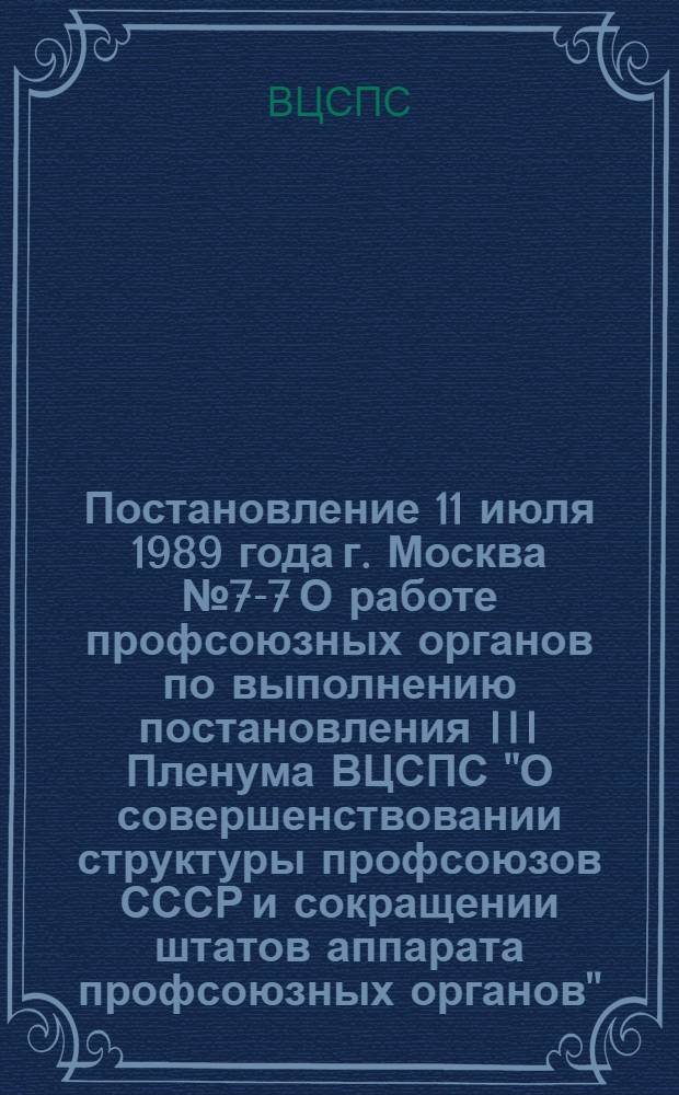 Постановление 11 июля 1989 года г. Москва № 7-7 О работе профсоюзных органов по выполнению постановления III Пленума ВЦСПС "О совершенствовании структуры профсоюзов СССР и сокращении штатов аппарата профсоюзных органов"