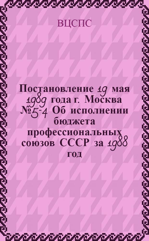 Постановление 19 мая 1989 года г. Москва № 5-4 Об исполнении бюджета профессиональных союзов СССР за 1988 год