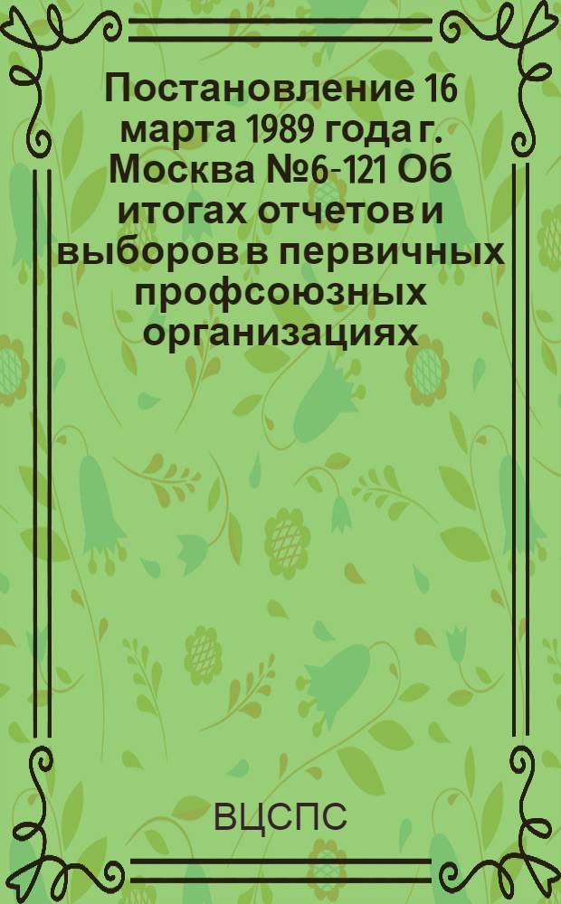 Постановление 16 марта 1989 года г. Москва № 6-121 Об итогах отчетов и выборов в первичных профсоюзных организациях. Записка об итогах отчетов и выборов в первичных профсоюзных организациях в 1988 году