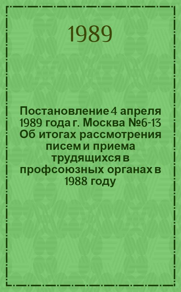 Постановление 4 апреля 1989 года г. Москва № 6-13 Об итогах рассмотрения писем и приема трудящихся в профсоюзных органах в 1988 году. Записка об итогах рассмотрения писем и приема трудящихся в профсоюзных органах в 1988 году