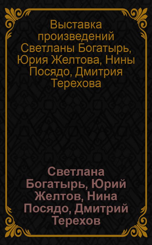Светлана Богатырь, Юрий Желтов, Нина Посядо, Дмитрий Терехов : Живопись. Графика, Медальер. искусство : Выст. произведений : Кат. выст