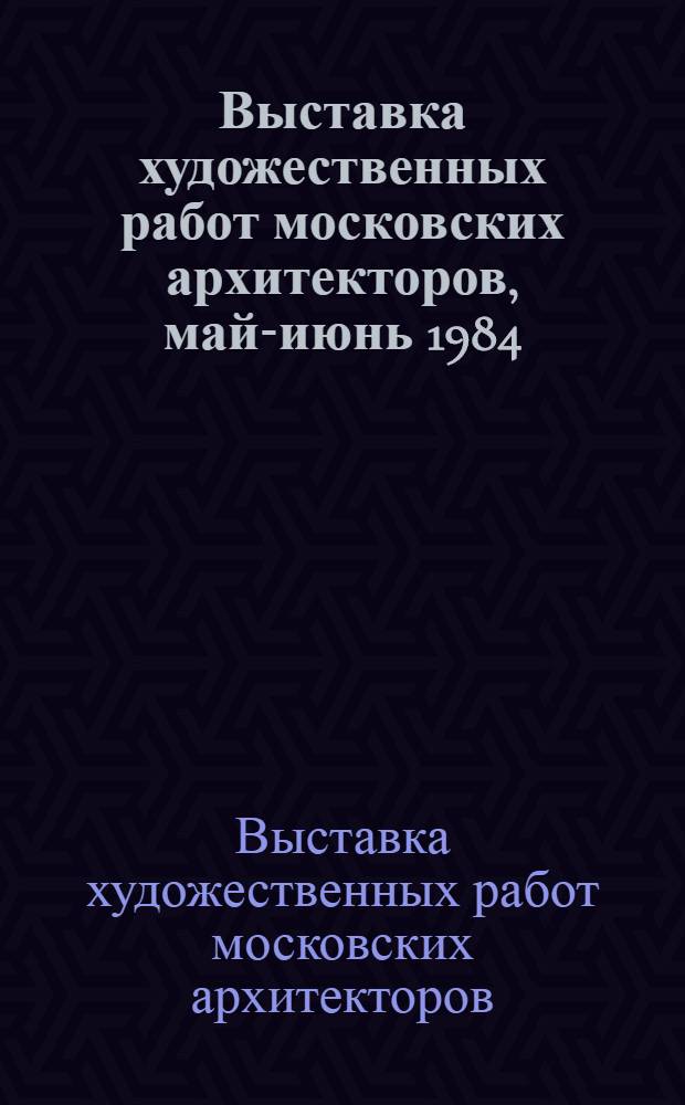 Выставка художественных работ московских архитекторов, май-июнь 1984 : Каталог