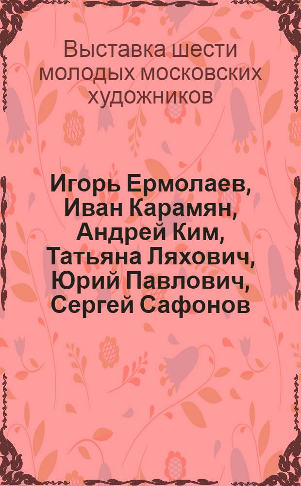 Игорь Ермолаев, Иван Карамян, Андрей Ким, Татьяна Ляхович, Юрий Павлович, Сергей Сафонов : Кат. выст