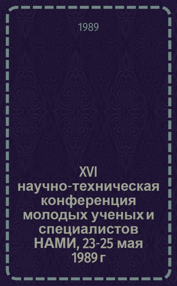XVI научно-техническая конференция молодых ученых и специалистов НАМИ, 23-25 мая 1989 г. : (Тез. докл.)