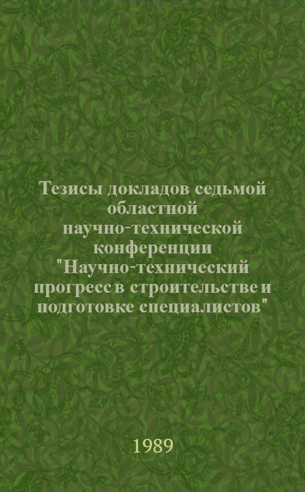 Тезисы докладов седьмой областной научно-технической конференции "Научно-технический прогресс в строительстве и подготовке специалистов", 15-19 мая 1989 г.