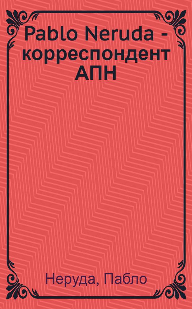 Pablo Neruda - корреспондент АПН : Сб. публицист. ст