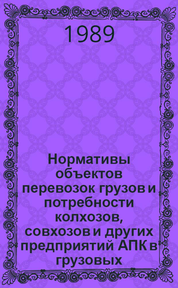 Нормативы объектов перевозок грузов и потребности колхозов, совхозов и других предприятий АПК в грузовых, специализированных автомобилях и прицепах : Утв. Госагропромом СССР 01.11.88 : Срок действия 1991-1995 гг.