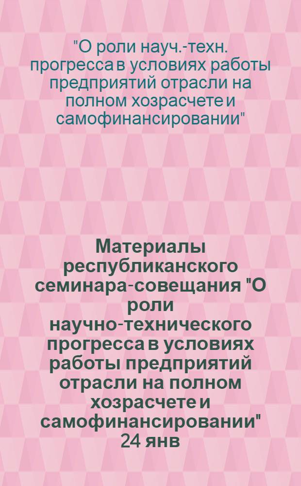 Материалы республиканского семинара-совещания "О роли научно-технического прогресса в условиях работы предприятий отрасли на полном хозрасчете и самофинансировании" [24 янв. 1989 г.]