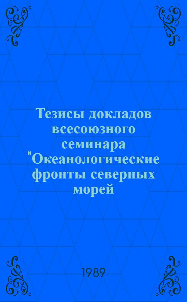 Тезисы докладов всесоюзного семинара "Океанологические фронты северных морей: характеристики, методы исследований, модели" (Москва, 6-10 февраля 1989 г.)