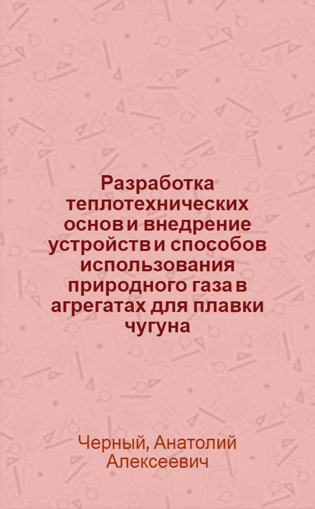 Разработка теплотехнических основ и внедрение устройств и способов использования природного газа в агрегатах для плавки чугуна : Автореф. дис. на соиск. учен. степ. д. т. н