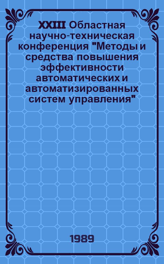 XXIII Областная научно-техническая конференция "Методы и средства повышения эффективности автоматических и автоматизированных систем управления", (май 1989 г.) : Тез. докл