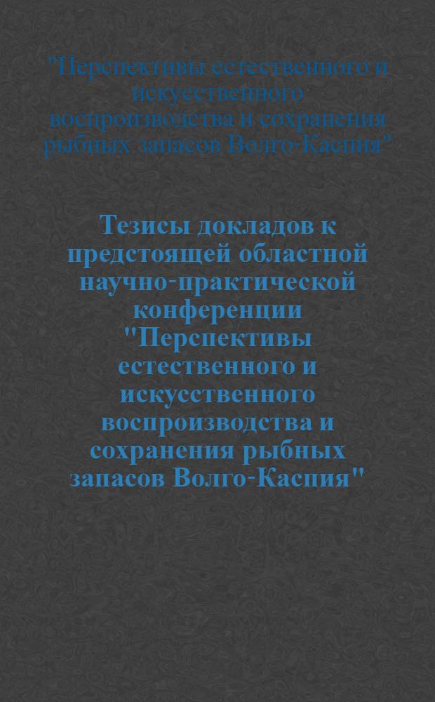 Тезисы докладов к предстоящей областной научно-практической конференции "Перспективы естественного и искусственного воспроизводства и сохранения рыбных запасов Волго-Каспия", 29 июня 1989 г.