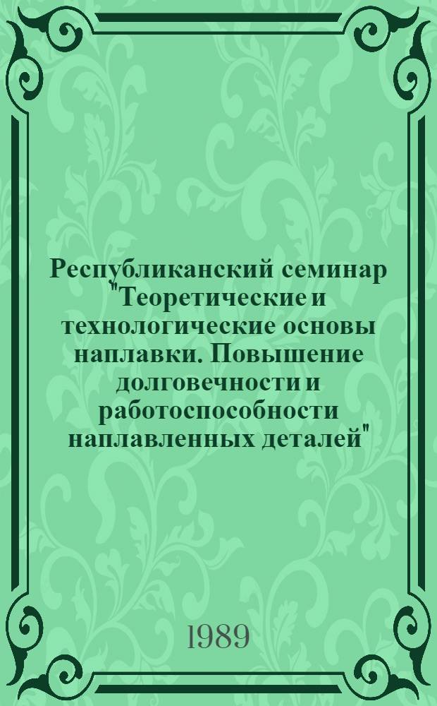 Республиканский семинар "Теоретические и технологические основы наплавки. Повышение долговечности и работоспособности наплавленных деталей" (г. Киев, 12-14 сент. 1989 г.) : Тез. докл