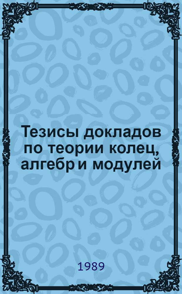 Тезисы докладов по теории колец, алгебр и модулей : Междунар. конф. по алгебре, посвящ. памяти А.И. Мальцева (1909-1967), Новосибирск, 21-26 авг. 1989 г