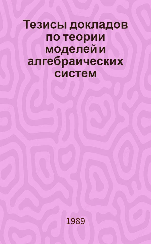 Тезисы докладов по теории моделей и алгебраических систем : Междунар. конф. по алгебре, посвящ. памяти А.И. Мальцева (1909-1967), Новосибирск, 21-26 авг. 1989 г