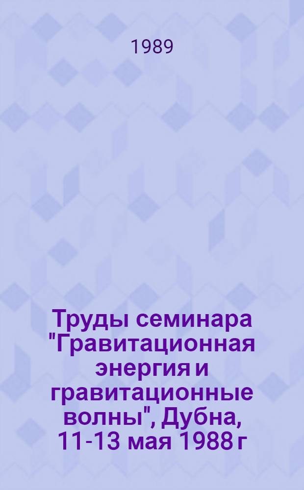 Труды семинара "Гравитационная энергия и гравитационные волны", Дубна, 11-13 мая 1988 г.
