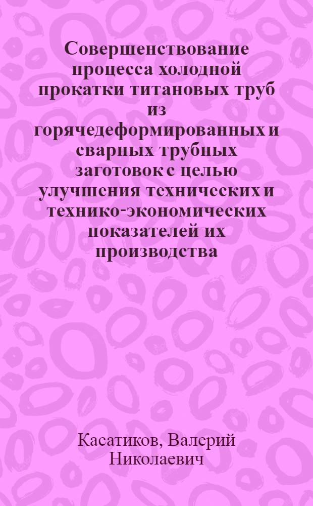 Совершенствование процесса холодной прокатки титановых труб из горячедеформированных и сварных трубных заготовок с целью улучшения технических и технико-экономических показателей их производства : Автореф. дис. на соиск. учен. степ. к. т. н