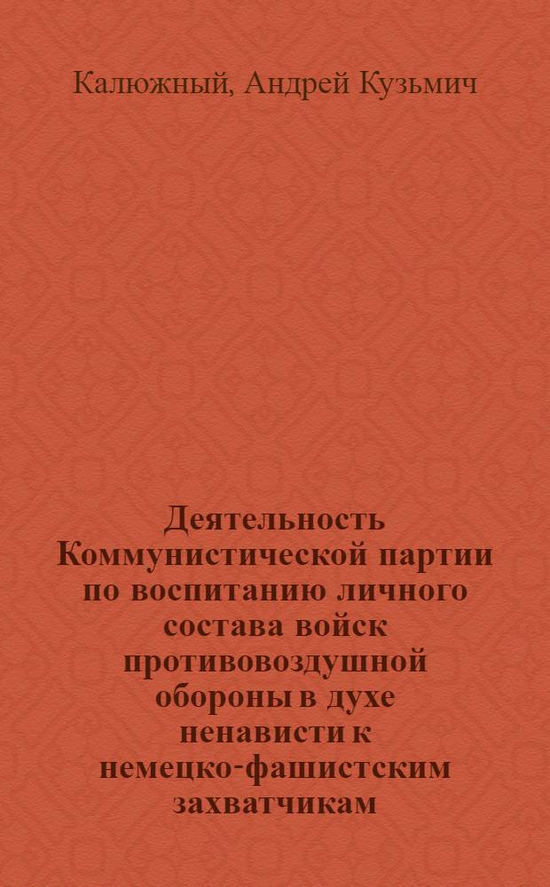 Деятельность Коммунистической партии по воспитанию личного состава войск противовоздушной обороны в духе ненависти к немецко-фашистским захватчикам (июнь 1941-1945 гг.) : Автореф. дис. на соиск. учен. степ. канд. ист. наук : (07.00.01)