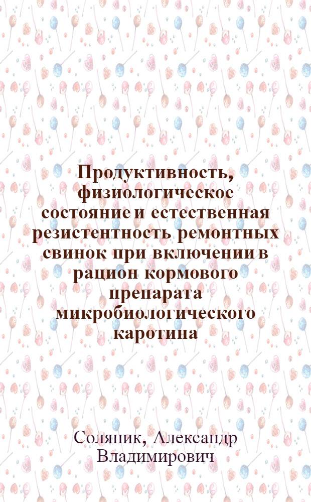 Продуктивность, физиологическое состояние и естественная резистентность ремонтных свинок при включении в рацион кормового препарата микробиологического каротина : Автореф. дис. на соиск. учен. степ. канд. с.-х. наук. : (16.00.08)