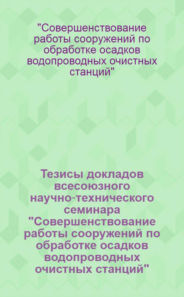 Тезисы докладов всесоюзного научно-технического семинара "Совершенствование работы сооружений по обработке осадков водопроводных очистных станций" (г. Саратов, 12-14 сентября 1989 г.)