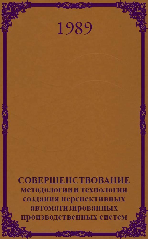 СОВЕРШЕНСТВОВАНИЕ методологии и технологии создания перспективных автоматизированных производственных систем : Тез. докл. I регион. науч.-практ. конф. (17 нояб. 1989 г.)