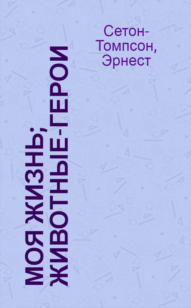 Моя жизнь; Животные-герои; Судьба гонимых; Мои дикие друзья / Э. Сетон-Томпсон; Пер. с англ. Н. Чуковского, А. Макаровой; Вступ. ст. В. Пескова; Рис. авт.